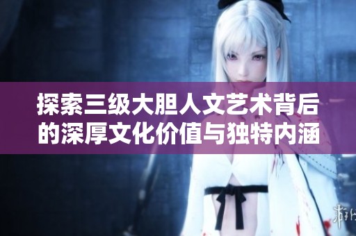 探索三级大胆人文艺术背后的深厚文化价值与独特内涵