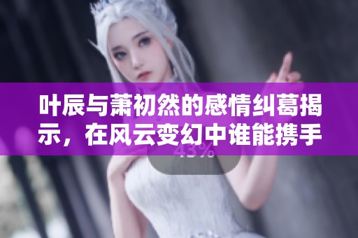 叶辰与萧初然的感情纠葛揭示，在风云变幻中谁能携手共度难关