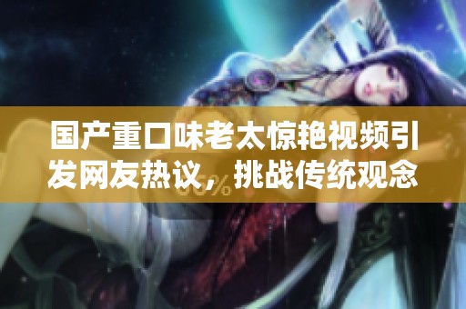 国产重口味老太惊艳视频引发网友热议，挑战传统观念的独特体验
