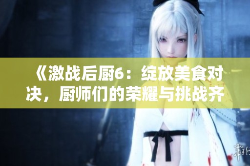 《激战后厨6：绽放美食对决，厨师们的荣耀与挑战齐聚一堂》