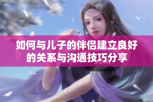 如何与儿子的伴侣建立良好的关系与沟通技巧分享
