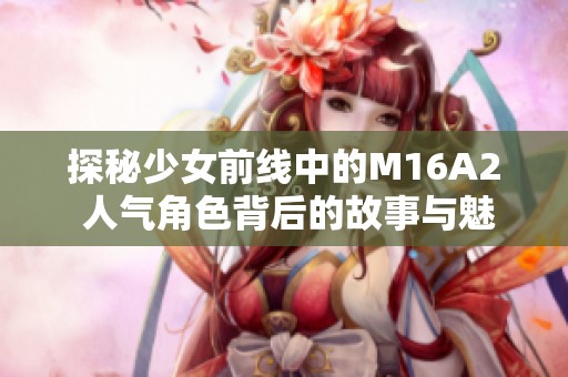 探秘少女前线中的M16A2 人气角色背后的故事与魅力分析