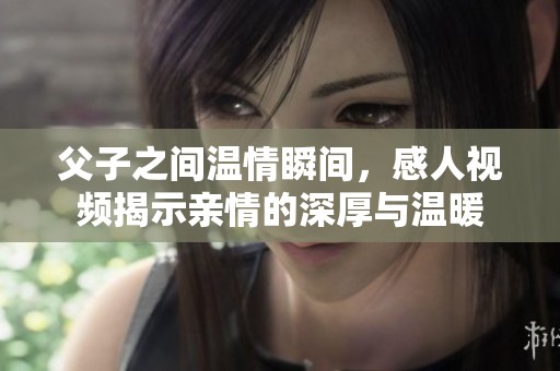 父子之间温情瞬间，感人视频揭示亲情的深厚与温暖