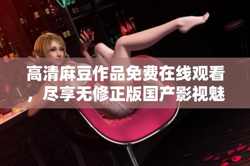 高清麻豆作品免费在线观看，尽享无修正版国产影视魅力