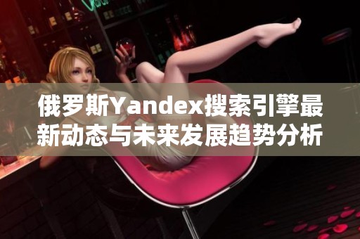 俄罗斯Yandex搜索引擎最新动态与未来发展趋势分析