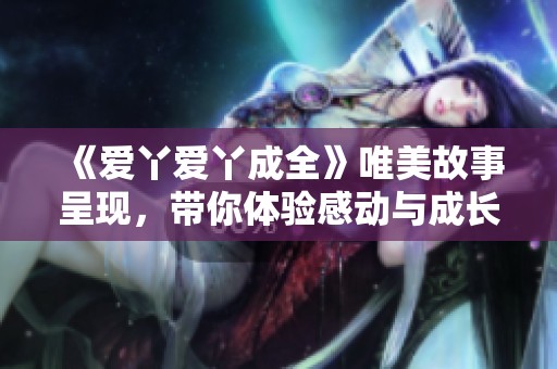 《爱丫爱丫成全》唯美故事呈现，带你体验感动与成长的全新电视剧精彩旅程