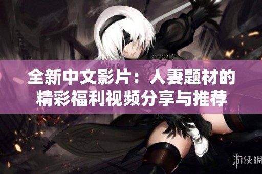 全新中文影片：人妻题材的精彩福利视频分享与推荐