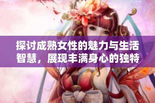 探讨成熟女性的魅力与生活智慧，展现丰满身心的独特风采与人生故事