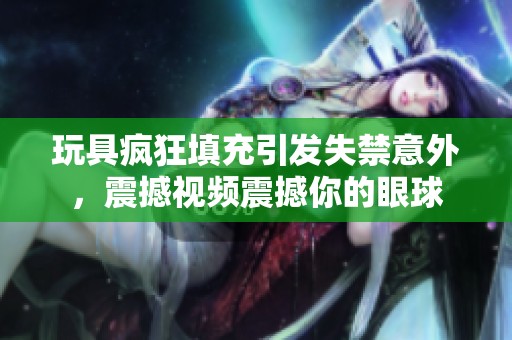 玩具疯狂填充引发失禁意外，震撼视频震撼你的眼球