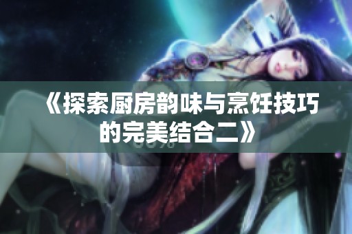 《探索厨房韵味与烹饪技巧的完美结合二》
