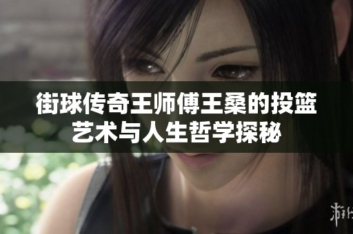 街球传奇王师傅王桑的投篮艺术与人生哲学探秘
