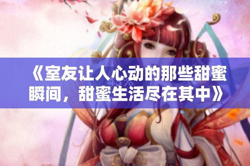 《室友让人心动的那些甜蜜瞬间，甜蜜生活尽在其中》