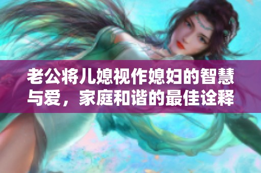 老公将儿媳视作媳妇的智慧与爱，家庭和谐的最佳诠释
