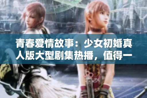 青春爱情故事：少女初婚真人版大型剧集热播，值得一看！