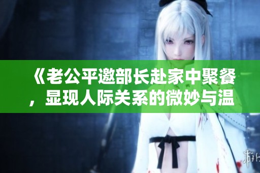 《老公平邀部长赴家中聚餐，显现人际关系的微妙与温馨》