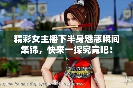 精彩女主播下半身魅惑瞬间集锦，快来一探究竟吧！