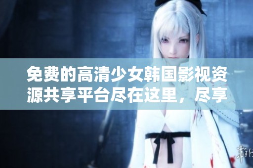 免费的高清少女韩国影视资源共享平台尽在这里，尽享精彩内容