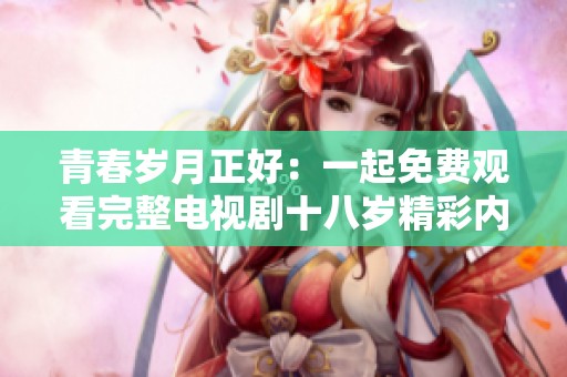 青春岁月正好：一起免费观看完整电视剧十八岁精彩内容
