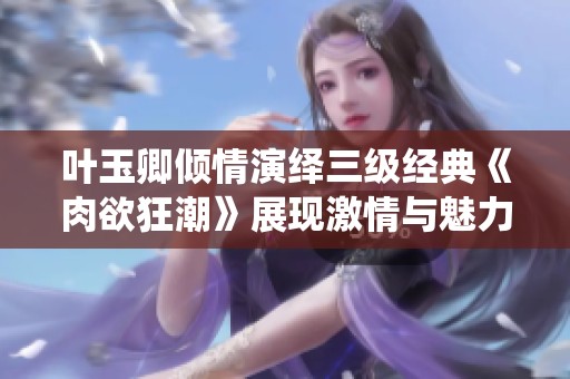 叶玉卿倾情演绎三级经典《肉欲狂潮》展现激情与魅力