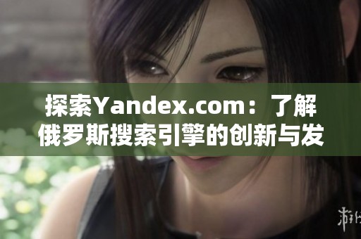 探索Yandex.com：了解俄罗斯搜索引擎的创新与发展历程