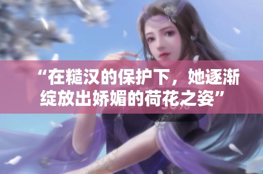 “在糙汉的保护下，她逐渐绽放出娇媚的荷花之姿”