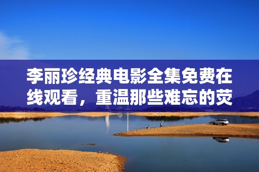 李丽珍经典电影全集免费在线观看，重温那些难忘的荧幕瞬间