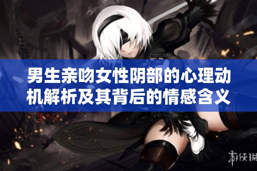 男生亲吻女性阴部的心理动机解析及其背后的情感含义