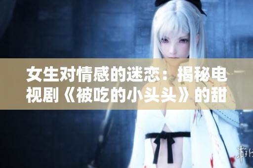 女生对情感的迷恋：揭秘电视剧《被吃的小头头》的甜蜜与纠葛