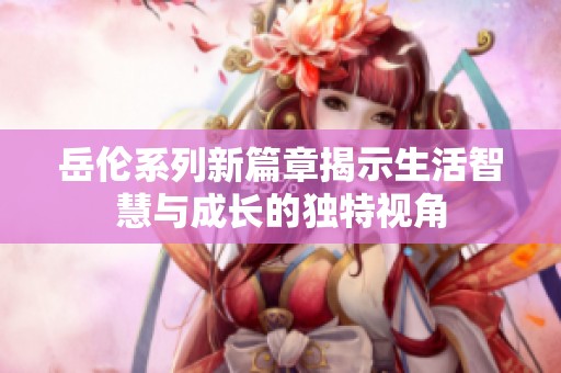 岳伦系列新篇章揭示生活智慧与成长的独特视角