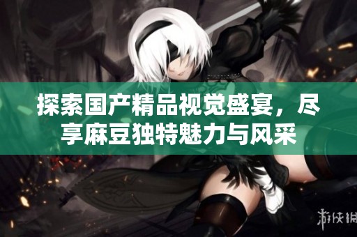 探索国产精品视觉盛宴，尽享麻豆独特魅力与风采