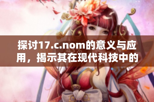 探讨17.c.nom的意义与应用，揭示其在现代科技中的重要性与影响力