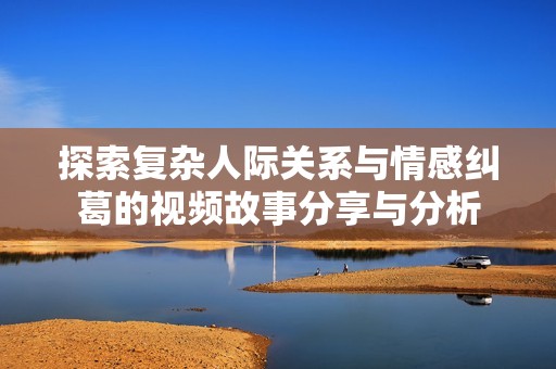 探索复杂人际关系与情感纠葛的视频故事分享与分析