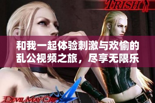 和我一起体验刺激与欢愉的乱公视频之旅，尽享无限乐趣与激情