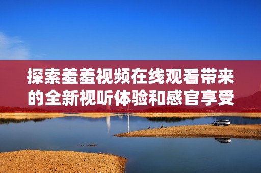 探索羞羞视频在线观看带来的全新视听体验和感官享受