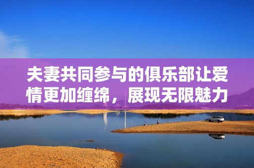 夫妻共同参与的俱乐部让爱情更加缠绵，展现无限魅力与欢喜