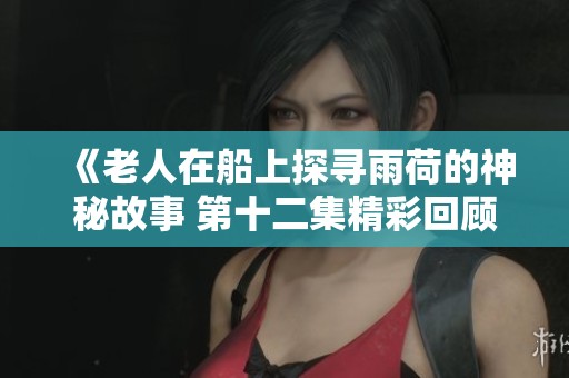 《老人在船上探寻雨荷的神秘故事 第十二集精彩回顾》