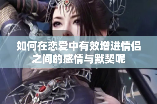 如何在恋爱中有效增进情侣之间的感情与默契呢