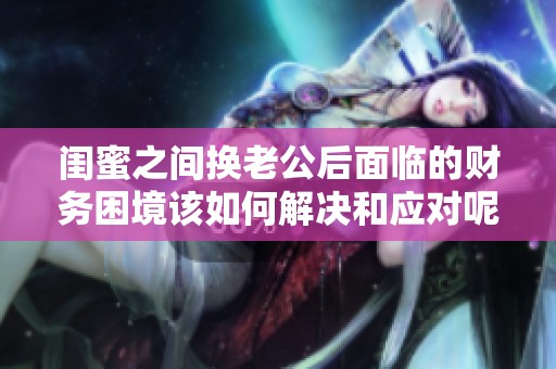闺蜜之间换老公后面临的财务困境该如何解决和应对呢