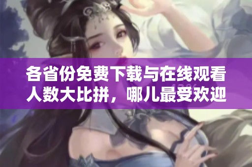 各省份免费下载与在线观看人数大比拼，哪儿最受欢迎？