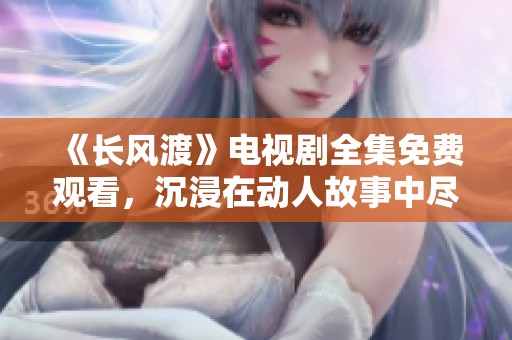 《长风渡》电视剧全集免费观看，沉浸在动人故事中尽情享受精彩剧情