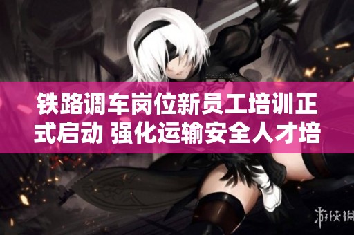 铁路调车岗位新员工培训正式启动 强化运输安全人才培养基础