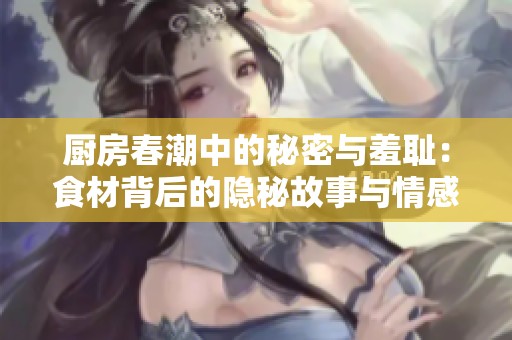厨房春潮中的秘密与羞耻：食材背后的隐秘故事与情感纠葛