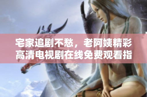 宅家追剧不愁，老阿姨精彩高清电视剧在线免费观看指南
