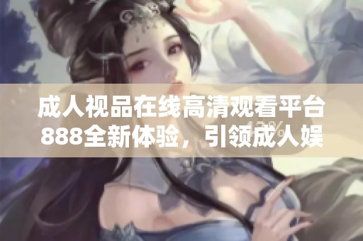 成人视品在线高清观看平台888全新体验，引领成人娱乐新时代