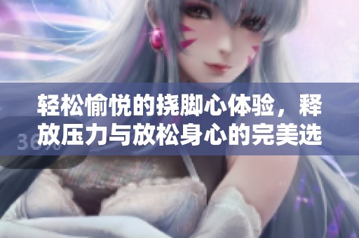 轻松愉悦的挠脚心体验，释放压力与放松身心的完美选择