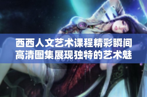 西西人文艺术课程精彩瞬间高清图集展现独特的艺术魅力与文化内涵
