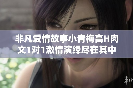 非凡爱情故事小青梅高H肉文1对1激情演绎尽在其中