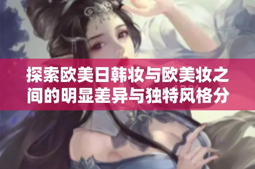 探索欧美日韩妆与欧美妆之间的明显差异与独特风格分析
