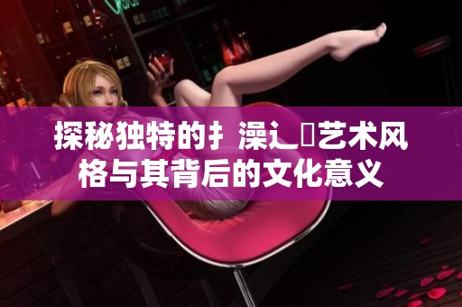 探秘独特的扌澡辶畐艺术风格与其背后的文化意义