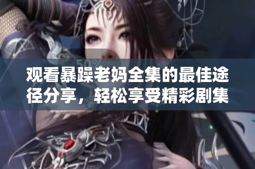 观看暴躁老妈全集的最佳途径分享，轻松享受精彩剧集内容